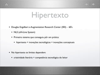 Hipertexto
• Douglas Engelbart e Augmentation Research Center (SRI) - 60's
• NLS (oN-Line System)
• Primeiro sistema que conseguiu pôr em prática:
• hipertexto + inovações tecnológicas + inovações conceptuais
• No hipertexto os limites dependem:
• criatividade literária + competência tecnológica do leitor
 