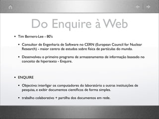Do Enquire à Web
• Tim Berners-Lee - 80's
• Consultor de Engenharia de Software no CERN (European Council for Nuclear
Research) - maior centro de estudos sobre física de partículas do mundo.
• Desenvolveu o primeiro programa de armazenamento de informação baseado no
conceito de hipertexto - Enquire.
• ENQUIRE
• Objectivo: interligar os computadores do laboratório a outras instituições de
pesquisa, e exibir documentos cientíﬁcos de forma simples.
• trabalho colaborativo + partilha dos documentos em rede.
 