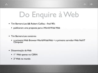 Do Enquire à Web
• Tim Berners-Lee && Robert Cailliau - ﬁnal 90's
• publicaram uma proposta para a World Wide Web
• Tim Berners-Lee construiu
• o primeiro Web Browser WorldWideWeb + o primeiro servidor Web NeXT
Computer
• Disseminação da Web
• 1º Web apenas no CERN
• 2º Web no mundo
 