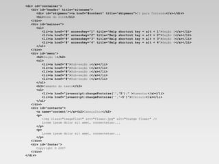 <div id="container">     <div id="header" title="sitename">        <div id="skipmenu"><a href="#content" title="skipmenu"> Ir para Conteúdo </a></div>        <h1> Nome do Site </h1>     </div>       <div id="mainnav">        <ul>           <li><a href="#" accesskey="1" title="Help shortcut key = alt + 1"> Seção 1 </a></li>           <li><a href="#" accesskey="2" title="Help shortcut key = alt + 2"> Seção 2 </a></li>           <li><a href="#" accesskey="3" title="Help shortcut key = alt + 3"> Seção 3 </a></li>           <li><a href="#" accesskey="4" title="Help shortcut key = alt + 4"> Seção 4 </a></li>        </ul>     </div>       <div id="menu">        <h2> Seção 1 </h2>        <ul>           <li><a href="#"> Sub-seção a </a></li>           <li><a href="#"> Sub-seção b </a></li>           <li><a href="#"> Sub-seção c </a></li>           <li><a href="#"> Sub-seção d </a></li>           <li><a href="#"> Sub-seção e </a></li>        </ul>        <h3> Tamanho do texto </h3>        <ul>           <li><a href="javascript:changeFontsize('','5');" > Aumentar </a></li>           <li><a href="javascript:changeFontsize('','-5')"> Diminuir </a></li>        </ul>     </div>     <div id="contents">        <a name="content"></a><h2> Cabeçalhos </h2>        <p>          <img class="imagefloat" src="flower.jpg" alt="Orange flower" />          Lorem ipsum dolor sit amet, consectetuer...        </p>        <p>          Lorem ipsum dolor sit amet, consectetuer...        </p>     </div>     <div id="footer">       Copyright © 2007     </div> </div>   