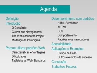 Agenda Definição Introdução O Consórcio Guerra dos Navegadores The Web Standards Project Mudança de Paradigma Porque utilizar padrões Web Características e Vantagens Dificuldades Tableless vs Web Standards Desenvolvimento com padrões HTML Semântico XHTML CSS Comportamento Padrões e os navegadores Acessibilidade Aplicações e Exemplos Estudo de Caso Outros exemplos de sucesso Conclusão Trabalhos Futuros 