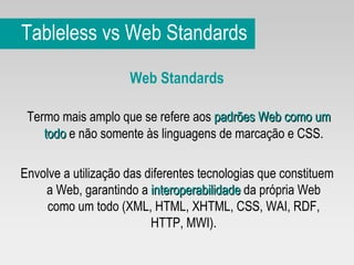 Tableless vs Web Standards Web Standards Termo mais amplo que se refere aos  padrões Web como um todo  e não somente às linguagens de marcação e CSS. Envolve a utilização das diferentes tecnologias que constituem a Web, garantindo a  interoperabilidade  da própria Web como um todo (XML, HTML, XHTML, CSS, WAI, RDF, HTTP, MWI). 