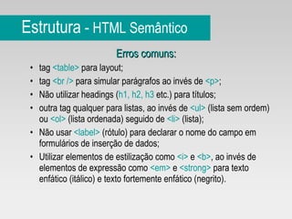 Estrutura  -  HTML Semântico Erros comuns: tag  <table>  para layout; tag  <br />  para simular parágrafos ao invés de  <p> ;  Não utilizar headings ( h1, h2, h3  etc.) para títulos;  outra tag qualquer para listas, ao invés de  <ul>  (lista sem ordem) ou  <ol>  (lista ordenada) seguido de  <li>  (lista); Não usar  <label>  (rótulo) para declarar o nome do campo em formulários de inserção de dados; Utilizar elementos de estilização como  <i>  e  <b> , ao invés de elementos de expressão como  <em>  e  <strong>  para texto enfático (itálico) e texto fortemente enfático (negrito). 