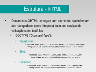 Estrutura -  XHTML Documentos XHTML começam com elementos que informam aos navegadores como interpretá-los e aos serviços de validação como testá-los DOCTYPE (“ Document Type ”): Transitional <!DOCTYPE html PUBLIC "-//W3C//DTD XHTML 1.0 Transitional//EN" "http://www.w3.org/TR/xhtml1/DTD/xhtml1-transitional.dtd"> Strict <!DOCTYPE html PUBLIC "-//W3C//DTD XHTML 1.0 Strict//EN" "http://www.w3.org/TR/xhtml1/DTD/xhtml1-strict.dtd"> Frameset <!DOCTYPE html PUBLIC "-//W3C//DTD XHTML 1.0 Frameset//EN" "http://www.w3.org/TR/xhtml1/DTD/xhtml1-frameset.dtd"> 