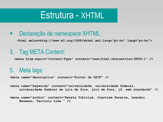 Estrutura -  XHTML Declaração de  namespace  XHTML: <html xmlns=http://www.w3.org/1999/xhtml xml:lang="pt-br" lang="pt-br"> Tag META Content:  <meta http-equiv="Content-Type" content="text/html;charset=iso-8859-1" />   Meta tags: <meta name="description" content="Portal da UFJF" /> <meta name="keywords" content="universidade, universidade federal, universidade federal de juiz de fora, juiz de fora, jf, web standards" /> <meta name="author" content="Renata Tibiriçá, Crystiam Pereira, Leandro Neumann, Tarcísio Lima " />   