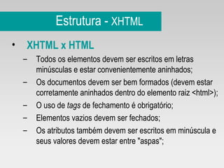 Estrutura -  XHTML XHTML x HTML Todos os elementos devem ser escritos em letras minúsculas e estar convenientemente aninhados; Os documentos devem ser bem formados (devem estar corretamente aninhados dentro do elemento raiz <html>); O uso de  tags  de fechamento é obrigatório; Elementos vazios devem ser fechados; Os atributos também devem ser escritos em minúscula e seus valores devem estar entre "aspas"; 