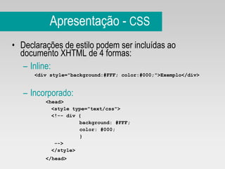 Apresentação -  CSS Declarações de estilo podem ser incluídas ao documento XHTML de 4 formas: Inline: <div style="background:#FFF; color:#000;">Exemplo</div> Incorporado: <head> <style type="text/css">  <!-- div { background: #FFF; color: #000; }   --> </style> </head>   