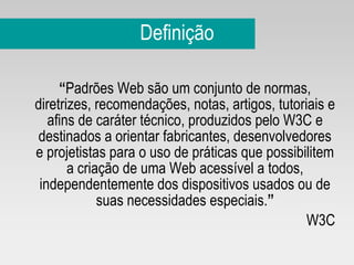 Definição “ Padrões Web são um conjunto de normas, diretrizes, recomendações, notas, artigos, tutoriais e afins de caráter técnico, produzidos pelo W3C e destinados a orientar fabricantes, desenvolvedores e projetistas para o uso de práticas que possibilitem a criação de uma Web acessível a todos, independentemente dos dispositivos usados ou de suas necessidades especiais. ” W3C 