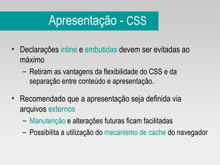 Apresentação -  CSS Declarações  inline  e  embutidas  devem ser evitadas ao máximo Retiram as vantagens da flexibilidade do CSS e da separação entre conteúdo e apresentação.  Recomendado que a apresentação seja definida via arquivos  externos Manutenção  e alterações futuras ficam facilitadas Possibilita a utilização do  mecanismo de cache  do navegador 