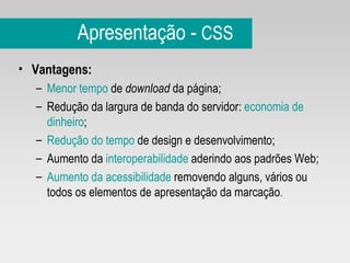 Apresentação -  CSS Vantagens: Menor tempo  de  download  da página;  Redução da largura de banda do servidor:  economia de dinheiro ; Redução do tempo  de design e desenvolvimento; Aumento da  interoperabilidade  aderindo aos padrões Web; Aumento da acessibilidade  removendo alguns, vários ou todos os elementos de apresentação da marcação . 