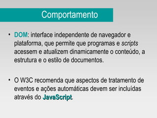 Comportamento DOM : interface independente de navegador e plataforma, que permite que programas e  scripts  acessem e atualizem dinamicamente o conteúdo, a estrutura e o estilo de documentos. O W3C recomenda que aspectos de tratamento de eventos e ações automáticas devem ser incluídas através do  JavaScript .   
