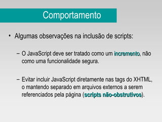 Comportamento Algumas observações na inclusão de scripts: O JavaScript deve ser tratado como um  incremento , não como uma funcionalidade segura. Evitar incluir JavaScript diretamente nas tags do XHTML, o mantendo separado em arquivos externos a serem referenciados pela página ( scripts não-obstrutivos ). 