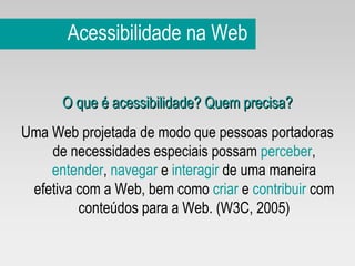 Acessibilidade na Web O que é acessibilidade? Quem precisa? Uma Web projetada de modo que pessoas portadoras de necessidades especiais possam  perceber ,  entender ,  navegar  e  interagir  de uma maneira efetiva com a Web, bem como  criar  e  contribuir  com conteúdos para a Web. (W3C, 2005) 