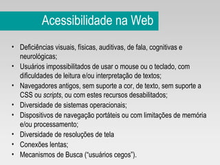 Acessibilidade na Web Deficiências visuais, físicas, auditivas, de fala, cognitivas e neurológicas;  Usuários impossibilitados de usar o mouse ou o teclado, com dificuldades de leitura e/ou interpretação de textos;  Navegadores antigos, sem suporte a cor, de texto, sem suporte a CSS ou  scripts , ou com estes recursos desabilitados;  Diversidade de sistemas operacionais;  Dispositivos de navegação portáteis ou com limitações de memória e/ou processamento;  Diversidade de resoluções de tela  Conexões lentas;  Mecanismos de Busca (“usuários cegos”). 