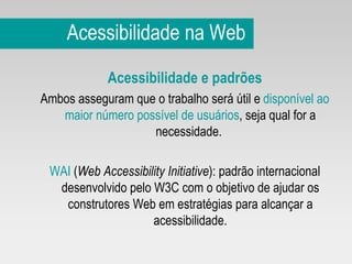 Acessibilidade na Web Acessibilidade e padrões  Ambos asseguram que o trabalho será útil e  disponível ao maior número possível de usuários , seja qual for a necessidade.  WAI  ( Web Accessibility Initiative ): padrão internacional desenvolvido pelo W3C com o objetivo de ajudar os construtores Web em estratégias para alcançar a acessibilidade. 