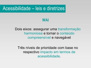 Acessibilidade – leis e diretrizes WAI Dois eixos: assegurar uma  transformação harmoniosa  e tornar o  conteúdo compreensível  e navegável Três níveis de prioridade com base no respectivo  impacto em termos de acessibilidade . 