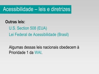 Acessibilidade – leis e diretrizes Outras leis: U.S. Section 508 (EUA) Lei Federal de Acessibilidade (Brasil) Algumas dessas leis nacionais obedecem à Prioridade 1 da  WAI .  