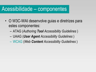 Acessibilidade – componentes O W3C-WAI desenvolve guias e diretrizes para estes componentes: ATAG ( Authoring  Tool  Accessibility Guidelines   ) UAAG ( User Agent  Accessibility Guidelines   ) WCAG  ( Web  Content  Accessibility Guidelines   ) 