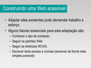 Construindo uma Web acessível Adaptar sites existentes pode demandar trabalho e esforço.  Alguns fatores essenciais para esta adaptação são: Conhecer o tipo de conteúdo Seguir os padrões Web Seguir as diretrizes WCAG Escrever texto preciso e conciso (escrever da forma mais simples possível) 
