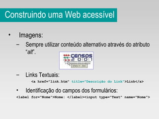 Construindo uma Web acessível Imagens: Sempre utilizar conteúdo alternativo através do atributo “ alt ”. Links Textuais: <a href="link.htm"  title="Descrição do Link" >Link</a> Identificação do campos dos formulários: <label for="Nome">Nome: </label><input type="Text" name="Nome"> 