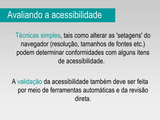 Avaliando a acessibilidade Técnicas simples , tais como alterar as 'setagens' do navegador (resolução, tamanhos de fontes etc.) podem determinar conformidades com alguns itens de acessibilidade.  A  validação  da acessibilidade também deve ser feita por meio de ferramentas automáticas e da revisão direta. 