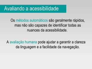 Avaliando a acessibilidade Os  métodos automáticos  são geralmente rápidos, mas não são capazes de identificar todas as nuances da acessibilidade.  A  avaliação humana  pode ajudar a garantir a clareza da linguagem e a facilidade da navegação. 