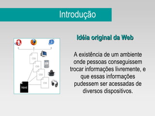 Introdução Idéia original da Web A existência de um ambiente onde pessoas conseguissem trocar informações livremente, e que essas informações pudessem ser acessadas de diversos dispositivos. 