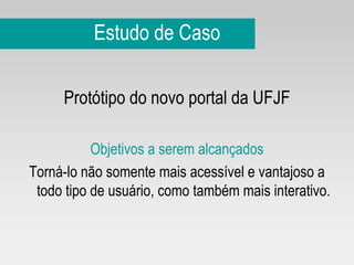 Estudo de Caso Protótipo do novo portal da UFJF Objetivos a serem alcançados Torná-lo não somente mais acessível e vantajoso a todo tipo de usuário, como também mais interativo. 
