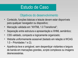 Estudo de Caso Objetivos do desenvolvimento Conteúdo, funções básicas e leiaute devem estar disponíveis para qualquer navegador ou dispositivo; Marcação validada em “XHTML 1.0 Transitional”; Separação entre estrutura e apresentação e XHML semântico; CSS validado, compacto e logicamente organizado; Website uniformemente acessível (testado em relação à WCAG 1.0 – Prioridades 1 e 2); Aparência leve e amigável, sem desperdiçar visitantes e largura de banda em marcações grandes,  scripts  complexos ou imagens desnecessárias. 