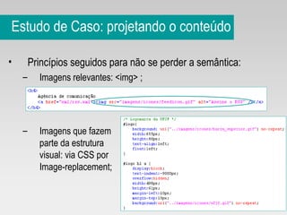 Estudo de Caso: projetando o conteúdo Princípios seguidos para não se perder a semântica: Imagens relevantes: <img> ;  Imagens que fazem  parte da estrutura visual: via CSS por  Image-replacement; 