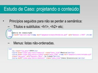 Estudo de Caso: projetando o conteúdo Princípios seguidos para não se perder a semântica: Títulos e subtítulos: <h1>, <h2> etc; Menus: listas não-ordenadas. 