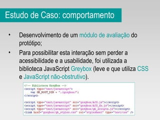 Estudo de Caso: comportamento Desenvolvimento de um  módulo de avaliação  do protótipo; Para possibilitar esta interação sem perder a acessibilidade e a usabilidade, foi utilizada a biblioteca JavaScript  Greybox  (leve e que utiliza  CSS  e  JavaScript não-obstrutivo ). 