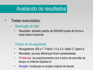 Avaliando os resultados Testes executados: Resolução de tela:   Resultado: adotado padrão de 800x600 pixels de forma a evitar barra horizontal Testes de navegadores:   Navegadores: IE6 e 7, Firefox 1.5 e 2.0, Safari 3, Opera 9. Resultado: poucas diferenças foram apresentadas. Problemas:  de posicionamento com a barra da previsão do tempo no Internet Explorer 6.  Solução:   mudanças no projeto original de leiaute. 