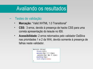 Avaliando os resultados Testes de validação:   Marcação:  “Valid XHTML 1.0 Transitional” CSS:   3 erros, devido à presença de hacks CSS para uma correta apresentação do leiaute no IE6. Acessibilidade:  2 erros retornados pelo validador DaSilva nas prioridades 1 e 2 da WAI, devido somente à presença de falhas neste validador. 