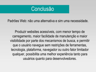 Conclusão Padrões Web: não uma alternativa e sim uma necessidade. Produzir websites acessíveis, com menor tempo de carregamento, maior facilidade de manutenção e maior visibilidade por parte dos mecanismos de busca, e permitir que o usuário navegue sem restrições de ferramentas, tecnologia, plataforma, navegador ou outro fator limitador qualquer, possibilita uma melhor experiência tanto para usuários quanto para desenvolvedores. 