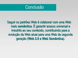 Conclusão Seguir os padrões Web é colaborar com uma Web mais  semântica . É garantir acesso universal e irrestrito ao seu conteúdo, contribuindo para a evolução da Web atual para uma Web da segunda geração ( Web 2.0 e Web Semântica ). 