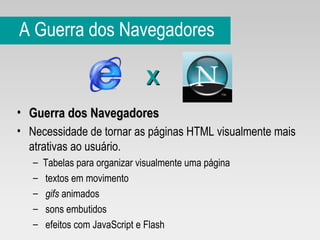 A Guerra dos Navegadores Guerra dos Navegadores Necessidade de tornar as páginas HTML visualmente mais atrativas ao usuário.  Tabelas para organizar visualmente uma página textos em movimento gifs  animados sons embutidos efeitos com JavaScript e   Flash X 