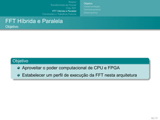 Roteiro
                                                        Objetivo
                            Transformada de Fourier
                                                                   ¸˜
                                                        Implementacao
                                           Cray XD1
                                                        Particionamento
                               FFT H´brida e Paralela
                                    ı
                                                        Desempenho
                             ˜
                     Conclusoes e Trabalhos Futuros


FFT H´brida e Paralela
     ı
Objetivo




    Objetivo
           Aproveitar o poder computacional de CPU e FPGA
                                        ¸˜
           Estabelecer um perﬁl de execucao da FFT nesta arquitetura




                                                                          10 / 17
 