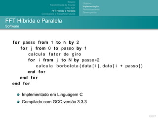 Roteiro
                                                         Objetivo
                             Transformada de Fourier
                                                                    ¸˜
                                                         Implementacao
                                            Cray XD1
                                                         Particionamento
                                FFT H´brida e Paralela
                                     ı
                                                         Desempenho
                              ˜
                      Conclusoes e Trabalhos Futuros


FFT H´brida e Paralela
     ı
Software



    f o r passo from 1 to N by 2
         f o r j from 0 to passo by 1
              c a l c u l a f a t o r de g i r o
              f o r i from j to N by passo ∗2
                    c a l c u l a b o r b o l e t a ( data [ i ] , data [ i + passo ] )
              end f o r
         end f o r
    end f o r

           Implementado em Linguagem C
                                 ˜
           Compilado com GCC versao 3.3.3


                                                                                          12 / 17
 