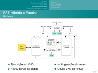 Roteiro
                                                     Objetivo
                         Transformada de Fourier
                                                                ¸˜
                                                     Implementacao
                                        Cray XD1
                                                     Particionamento
                            FFT H´brida e Paralela
                                 ı
                                                     Desempenho
                          ˜
                  Conclusoes e Trabalhos Futuros


FFT H´brida e Paralela
     ı
Hardware




            ¸˜
      Descricao em VHDL                                      ∼ 3h geracao bitstream
                                                                      ¸˜
                       ´
      +2000 linhas de codigo                                 Ocupa 97% do FPGA
                                                                                      13 / 17
 