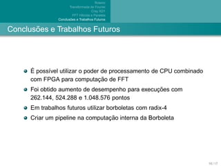Roteiro
                       Transformada de Fourier
                                      Cray XD1
                          FFT H´brida e Paralela
                               ı
                        ˜
                Conclusoes e Trabalhos Futuros


       ˜
Conclusoes e Trabalhos Futuros




      ´
      E poss´vel utilizar o poder de processamento de CPU combinado
            ı
                                 ¸˜
      com FPGA para computacao de FFT
                                                 ¸˜
      Foi obtido aumento de desempenho para execucoes com
      262.144, 524.288 e 1.048.576 pontos
      Em trabalhos futuros utilizar borboletas com radix-4
                                  ¸˜
      Criar um pipeline na computacao interna da Borboleta




                                                                      16 / 17
 