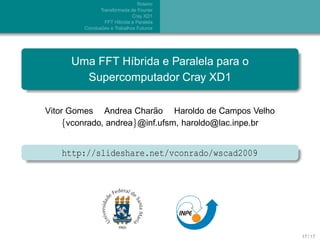 Roteiro
               Transformada de Fourier
                              Cray XD1
                  FFT H´brida e Paralela
                       ı
                ˜
        Conclusoes e Trabalhos Futuros




     Uma FFT H´brida e Paralela para o
              ı
       Supercomputador Cray XD1

                          ˜
Vitor Gomes Andrea Charao Haroldo de Campos Velho
    {vconrado, andrea}@inf.ufsm, haroldo@lac.inpe.br


   http://slideshare.net/vconrado/wscad2009




                                                       17 / 17
 