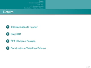 Roteiro
                        Transformada de Fourier
                                       Cray XD1
                           FFT H´brida e Paralela
                                ı
                         ˜
                 Conclusoes e Trabalhos Futuros


Roteiro



  1   Transformada de Fourier

  2   Cray XD1

  3   FFT H´brida e Paralela
           ı

  4          ˜
      Conclusoes e Trabalhos Futuros




                                                    2 / 17
 