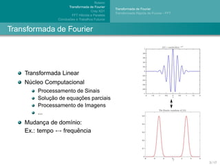 Roteiro
                      Transformada de Fourier
                                                  Transformada de Fourier
                                     Cray XD1
                                                                ´
                                                  Transformada Rapida de Fourier - FFT
                         FFT H´brida e Paralela
                              ı
                       ˜
               Conclusoes e Trabalhos Futuros


Transformada de Fourier




    Transformada Linear
    Nucleo Computacional
     ´
        Processamento de Sinais
            ¸˜         ¸˜
        Solucao de equacoes parciais
        Processamento de Imagens
        ...
    Mudanca de dom´nio:
           ¸        ı
    Ex.: tempo ↔ frequencia
                      ˆ




                                                                                         3 / 17
 