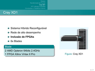 Roteiro
                       Transformada de Fourier
                                      Cray XD1
                          FFT H´brida e Paralela
                               ı
                        ˜
                Conclusoes e Trabalhos Futuros


Cray XD1



                             ´
    Sistema H´brido Reconﬁguravel
             ı
    Rede de alto desempenho
          ˜
    Inclusao de FPGAs
    6x Blades

Blade
2 AMD Opteron 64bits 2.4GHz
1 FPGA Xilinx Virtex II Pro                        Figura: Cray XD1




                                                                      8 / 17
 