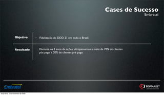 Cases de Sucesso
                                                                                                               Embratel




                   Objetivo          •   Fidelização do DDD 21 em todo o Brasil.



                   Resultado             Durante os 3 anos de ações, ultrapassamos a meta de 70% de clientes
                                         pós pago e 30% de clientes pré pago.




terça-feira, 3 de novembro de 2009
 