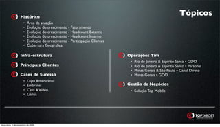 Histórico
                                                                                                       Tópicos
                    • Área de atuação
                    • Evolução do crescimento - Faturamento
                    • Evolução do crescimento - Headcount Externo
                    • Evolução do crescimento - Headcount Interno
                    • Evolução do crescimento - Participação Clientes
                    • Cobertura Geográﬁca


                   Infra-estrutura                                      Operações Tim
                                                                         • Rio de Janeiro & Espírito Santo • GDO
                   Principais Clientes                                   • Rio de Janeiro & Espírito Santo • Personal
                                                                         • Minas Gerais & São Paulo • Canal Direto
                   Cases de Sucesso                                      • Minas Gerais • GDO
                       •   Lojas Americanas
                       •   Embratel                                     Gestão de Negócios
                       •   Casa & Vídeo                                   •   Solução Top Mobile
                       •   Gaﬁsa




terça-feira, 3 de novembro de 2009
 