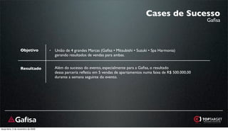 Cases de Sucesso
                                                                                                                          Gaﬁsa




                   Objetivo          •   União de 4 grandes Marcas (Gaﬁsa • Mitsubishi • Suzuki • Spa Harmonia)
                                         gerando resultados de vendas para ambas.


                   Resultado             Além do sucesso do evento, especialmente para a Gaﬁsa, o resultado
                                         dessa parceria reﬂetiu em 5 vendas de apartamentos numa faixa de R$ 500.000,00
                                         durante a semana seguinte do evento.




terça-feira, 3 de novembro de 2009
 