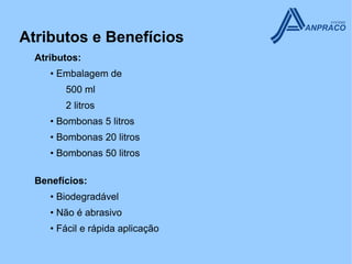 Atributos e Benefícios
  Atributos:
     • Embalagem de
        500 ml
        2 litros
     • Bombonas 5 litros
     • Bombonas 20 litros
     • Bombonas 50 litros

  Benefícios:
     • Biodegradável
     • Não é abrasivo
     • Fácil e rápida aplicação
 