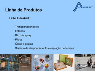 Linha de Produtos
 Linha Industrial:


    • Transportador aéreo
    • Esteiras
    • Bico de spray
    • Filtros
    • Óleos e graxas
    • Sistema de despoeramento e captação de fumaça
 
